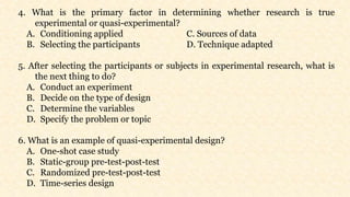 4. What is the primary factor in determining whether research is true
experimental or quasi-experimental?
A. Conditioning applied C. Sources of data
B. Selecting the participants D. Technique adapted
5. After selecting the participants or subjects in experimental research, what is
the next thing to do?
A. Conduct an experiment
B. Decide on the type of design
C. Determine the variables
D. Specify the problem or topic
6. What is an example of quasi-experimental design?
A. One-shot case study
B. Static-group pre-test-post-test
C. Randomized pre-test-post-test
D. Time-series design
 