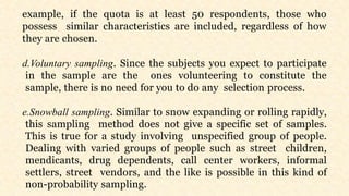example, if the quota is at least 50 respondents, those who
possess similar characteristics are included, regardless of how
they are chosen.
d.Voluntary sampling. Since the subjects you expect to participate
in the sample are the ones volunteering to constitute the
sample, there is no need for you to do any selection process.
e.Snowball sampling. Similar to snow expanding or rolling rapidly,
this sampling method does not give a specific set of samples.
This is true for a study involving unspecified group of people.
Dealing with varied groups of people such as street children,
mendicants, drug dependents, call center workers, informal
settlers, street vendors, and the like is possible in this kind of
non-probability sampling.
 