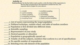 ____1. List of names representing the target population
2. Fishbowl technique, roulette wheel, and table of random numbers
3. Population is first divided into different strata
4. Scientific sampling
5. Representative of your study
6. Desired quantity or allocation
7. Population is geographically spread out
8. Totality of all the subjects, members that conform to a set of specifications
9. No specific number of respondents
10. Selecting every nth element of the population
31
 