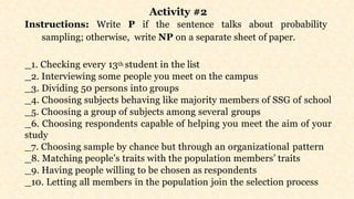 Activity #2
Instructions: Write P if the sentence talks about probability
sampling; otherwise, write NP on a separate sheet of paper.
1. Checking every 13th student in the list
2. Interviewing some people you meet on the campus
3. Dividing 50 persons into groups
4. Choosing subjects behaving like majority members of SSG of school
5. Choosing a group of subjects among several groups
6. Choosing respondents capable of helping you meet the aim of your
study
7. Choosing sample by chance but through an organizational pattern
8. Matching people’s traits with the population members’ traits
9. Having people willing to be chosen as respondents
10. Letting all members in the population join the selection process
 