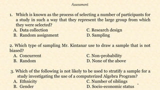 34
Assessment
1. Which is known as the process of selecting a number of participants for
a study in such a way that they represent the large group from which
they were selected?
A. Data collection C. Research design
B. Random assignment D. Sampling
2. Which type of sampling Mr. Kintanar use to draw a sample that is not
biased?
A. Concurrent C. Non-probability
B. Random D. None of the above
3. Which of the following is not likely to be used to stratify a sample for a
study investigating the use of a computerized Algebra Program?
A. Ethnicity C. Number of siblings
B. Gender D. Socio-economic status
 