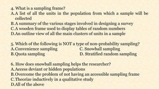 4. What is a sampling frame?
A.A list of all the units in the population from which a sample will be
collected
B.A summary of the various stages involved in designing a survey
C.A wooden frame used to display tables of random numbers
D.An outline view of all the main clusters of units in a sample
5. Which of the following is NOT a type of non-probability sampling?
A.Convenience sampling C. Snowball sampling
B.Quota sampling D. Stratified random sampling
6. How does snowball sampling helps the researcher?
A.Access deviant or hidden populations
B.Overcome the problem of not having an accessible sampling frame
C.Theorize inductively in a qualitative study
D.All of the above
 