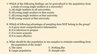 7. Which of the following findings can be generalized to the population from
a study of young single mothers at a university?
A.All single mothers in all universities
B.All young single mothers in that society
C. All young single mothers at that university
D.All young women at that university
8. Which of following advantages of sampling does NOT belong to the group?
A.It gives more comprehensive information.
B.It is laborious to prepare
C. It is more accurate
D.It is more effective
9. What should be the population to use samples to estimate something from
the population of the study?
A.The same C. Nothing like
B.Larger population D. Sample only
 