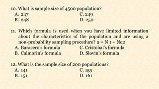 10. What is sample size of 4500 population?
A. 247 C. 249
B. 248 D. 250
11. Which formula is used when you have limited information
about the characteristics of the population and are using a
non-probability sampling procedure? n = N 1 + Ne2
A. Baracero’s formula C. Cristobal’s formula
B. Calmorin’s formula D. Slovin’s formula
12. What is the sample size of 200 populations?
A. 141 C. 155
B. 151 D. 161
 