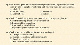 13. What type of quantitative research design that is used to gather information
from groups of people by selecting and studying samples chosen from a
population?
A. Ex post facto C. Normative
B. Correlational D. Survey
14. Which of the following is not considerable in choosing a sample size?
A. Cost of sampling importance of information
B. Decrease of the population
C. How much is already known
D. Population parameters we want to estimate
15. Which is important while performing an experiment?
A. Change the control setup
B. Record observations and measurements
C. Reach a conclusion
D. Test many different variables at the same time
 