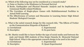 10. Which of the following may not be considered as a research study?
A. Fame or Destiny is the Hindrance to Personal Survival
B. Rocks, Earthquakes and Physical Hazards: Analysis and Its Implications to
Communal Health-related Problems
C. The Correlates of Single-player Games with Multidimensional Facilities to
Actual Field Learning
D.The Effectiveness of Lecture and Discussion in Learning Senior High School
Students’ Biological Concepts
11. What is the suited research design for this research title, “The Effects of Twitter
on the Communication Etiquette of Students”?
A. Correlational C. Experimental
B. Descriptive D. Ex post facto
12. Mr. Martin would like to know further the type of social media used between the
male and female SHS students of Don Sergio Osmeña Sr. Memorial National
High School. What is the appropriate research design to be used in his study?
A. Correlational C. Experimental
B. Descriptive D. Quasi-Experimental
 