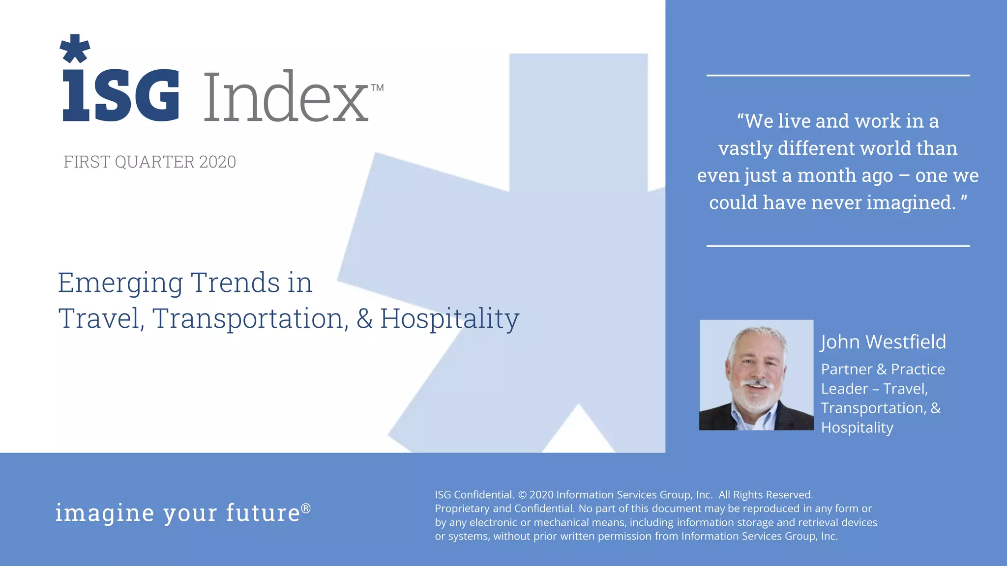 1Q20 ISG Index™
ISG Confidential. © 2020 Information Services Group, Inc. All Rights Reserved.
Proprietary and Confidential. No part of this document may be reproduced in any form or
by any electronic or mechanical means, including information storage and retrieval devices
or systems, without prior written permission from Information Services Group, Inc.
FIRST QUARTER 2020
Partner & Practice
Leader – Travel,
Transportation, &
Hospitality
Emerging Trends in
Travel, Transportation, & Hospitality
John Westfield
“We live and work in a
vastly different world than
even just a month ago – one we
could have never imagined. ”
 