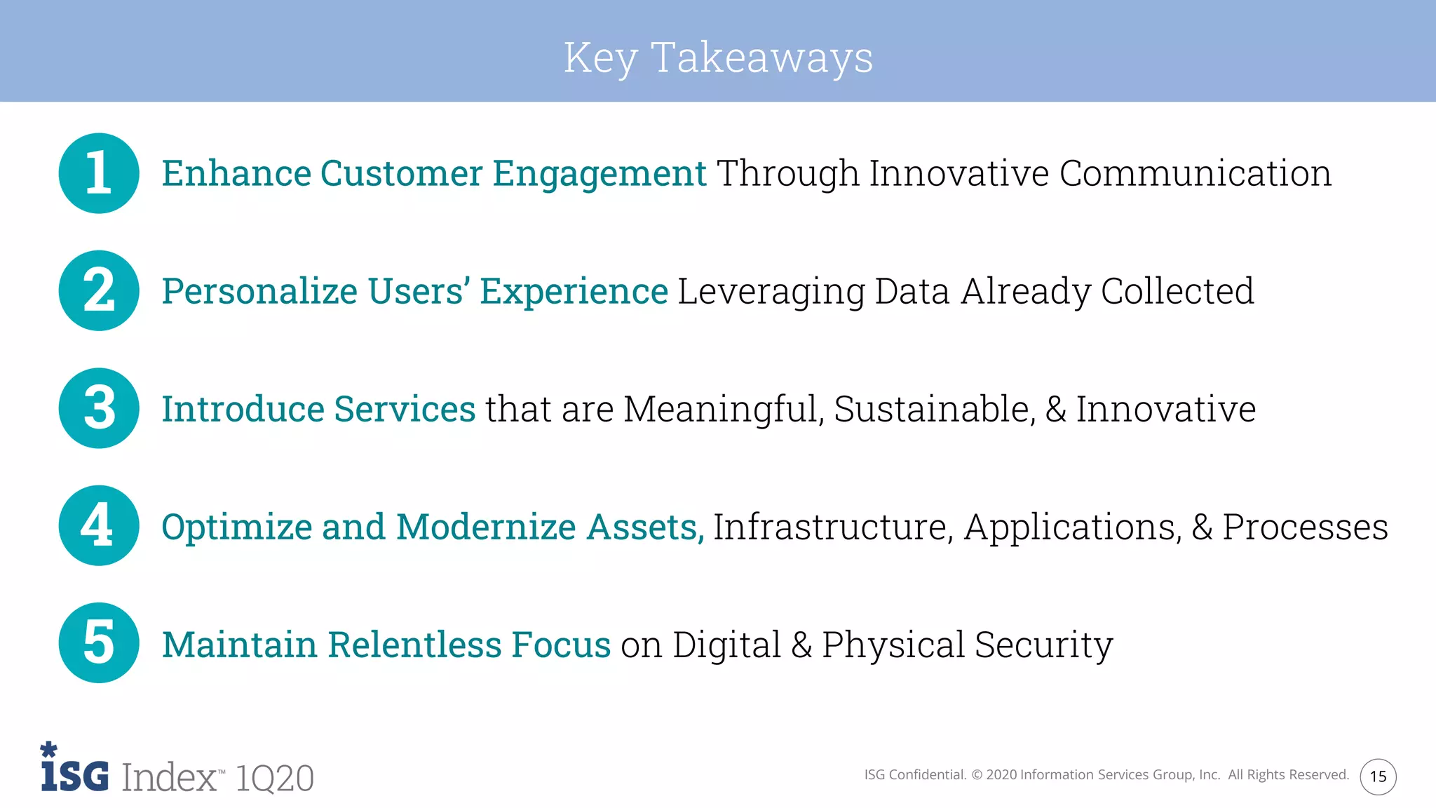 15ISG Confidential. © 2020 Information Services Group, Inc. All Rights Reserved.
1Q20
Key Takeaways
Enhance Customer Engagement Through Innovative Communication
Personalize Users’ Experience Leveraging Data Already Collected
Introduce Services that are Meaningful, Sustainable, & Innovative
Optimize and Modernize Assets, Infrastructure, Applications, & Processes
Maintain Relentless Focus on Digital & Physical Security
 