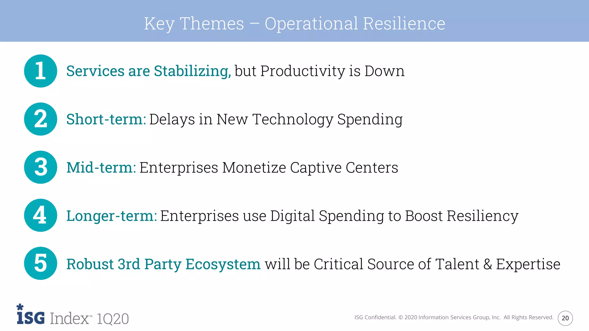 20ISG Confidential. © 2020 Information Services Group, Inc. All Rights Reserved.
1Q20
Key Themes – Operational Resilience
Services are Stabilizing, but Productivity is Down
Short-term: Delays in New Technology Spending
Mid-term: Enterprises Monetize Captive Centers
Longer-term: Enterprises use Digital Spending to Boost Resiliency
Robust 3rd Party Ecosystem will be Critical Source of Talent & Expertise
 