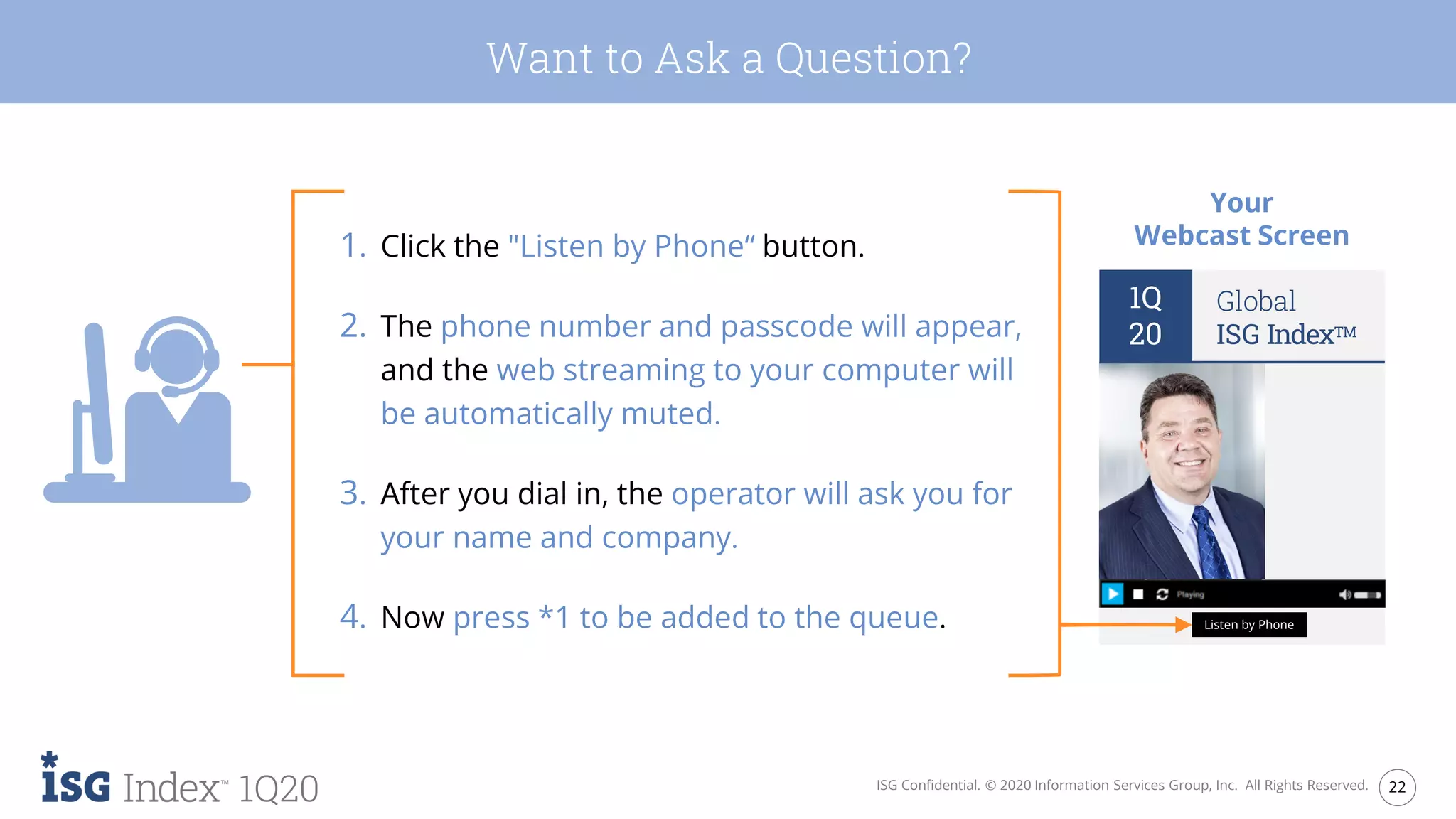 22ISG Confidential. © 2020 Information Services Group, Inc. All Rights Reserved.
1Q20
1. Click the "Listen by Phone“ button.
2. The phone number and passcode will appear,
and the web streaming to your computer will
be automatically muted.
3. After you dial in, the operator will ask you for
your name and company.
4. Now press *1 to be added to the queue.
Your
Webcast Screen
1Q
20
Global
ISG IndexTM
Listen by Phone
Want to Ask a Question?
 