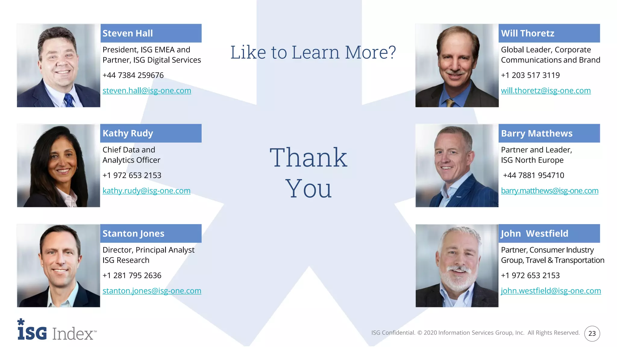 Thank
You
ISG Confidential. © 2020 Information Services Group, Inc. All Rights Reserved. 23
Like to Learn More?
Steven Hall
President, ISG EMEA and
Partner, ISG Digital Services
+44 7384 259676
steven.hall@isg-one.com
Director, Principal Analyst
ISG Research
+1 281 795 2636
stanton.jones@isg-one.com
Global Leader, Corporate
Communications and Brand
+1 203 517 3119
will.thoretz@isg-one.com
Partner, ConsumerIndustry
Group, Travel & Transportation
+1 972 653 2153
john.westfield@isg-one.com
Stanton Jones
Will Thoretz
Kathy Rudy
Chief Data and
Analytics Officer
+1 972 653 2153
kathy.rudy@isg-one.com
Partner and Leader,
ISG North Europe
+44 7881 954710
barry.matthews@isg-one.com
Barry Matthews
John Westfield
 