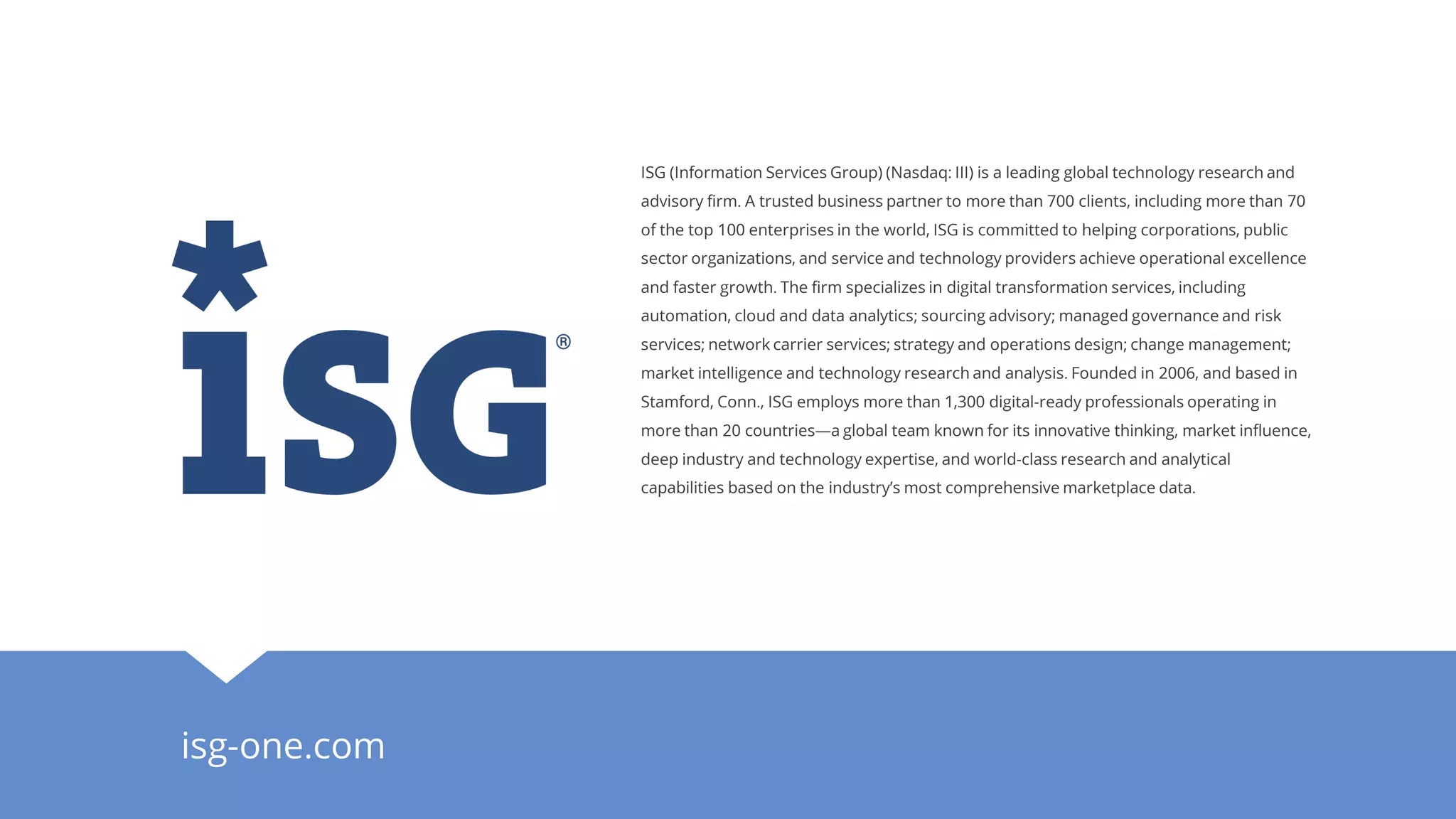 isg-one.com
ISG (Information Services Group) (Nasdaq: III) is a leading global technology research and
advisory firm. A trusted business partner to more than 700 clients, including more than 70
of the top 100 enterprises in the world, ISG is committed to helping corporations, public
sector organizations, and service and technology providers achieve operational excellence
and faster growth. The firm specializes in digital transformation services, including
automation, cloud and data analytics; sourcing advisory; managed governance and risk
services; network carrier services; strategy and operations design; change management;
market intelligence and technology research and analysis. Founded in 2006, and based in
Stamford, Conn., ISG employs more than 1,300 digital-ready professionals operating in
more than 20 countries—a global team known for its innovative thinking, market influence,
deep industry and technology expertise, and world-class research and analytical
capabilities based on the industry’s most comprehensive marketplace data.
 