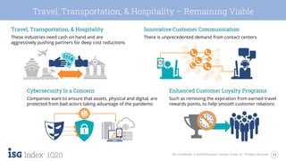 13ISG Confidential. © 2020 Information Services Group, Inc. All Rights Reserved.
1Q20
Travel, Transportation, & Hospitality – Remaining Viable
Travel, Transportation, & Hospitality
These industries need cash on hand and are
aggressively pushing partners for deep cost reductions
Innovative Customer Communication
There is unprecedented demand from contact centers
Cybersecurity Is a Concern
Companies want to ensure that assets, physical and digital, are
protected from bad actors taking advantage of the pandemic
Enhanced Customer Loyalty Programs
Such as removing the expiration from earned travel
rewards points, to help smooth customer relations
 