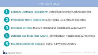 15ISG Confidential. © 2020 Information Services Group, Inc. All Rights Reserved.
1Q20
Key Takeaways
Enhance Customer Engagement Through Innovative Communication
Personalize Users’ Experience Leveraging Data Already Collected
Introduce Services that are Meaningful, Sustainable, & Innovative
Optimize and Modernize Assets, Infrastructure, Applications, & Processes
Maintain Relentless Focus on Digital & Physical Security
 