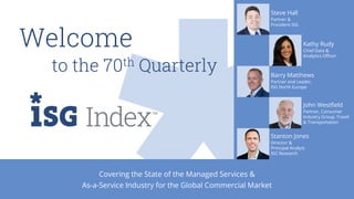 Covering the State of the Managed Services &
As-a-Service Industry for the Global Commercial Market
Welcome
to the 70th Quarterly
Steve Hall
Partner &
President ISG
Kathy Rudy
Chief Data &
Analytics Officer
Barry Matthews
Partner and Leader,
ISG North Europe
John Westfield
Partner, Consumer
Industry Group, Travel
& Transportation
Stanton Jones
Director &
Principal Analyst
ISG Research
 