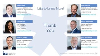 Thank
You
ISG Confidential. © 2020 Information Services Group, Inc. All Rights Reserved. 23
Like to Learn More?
Steven Hall
President, ISG EMEA and
Partner, ISG Digital Services
+44 7384 259676
steven.hall@isg-one.com
Director, Principal Analyst
ISG Research
+1 281 795 2636
stanton.jones@isg-one.com
Global Leader, Corporate
Communications and Brand
+1 203 517 3119
will.thoretz@isg-one.com
Partner, ConsumerIndustry
Group, Travel & Transportation
+1 972 653 2153
john.westfield@isg-one.com
Stanton Jones
Will Thoretz
Kathy Rudy
Chief Data and
Analytics Officer
+1 972 653 2153
kathy.rudy@isg-one.com
Partner and Leader,
ISG North Europe
+44 7881 954710
barry.matthews@isg-one.com
Barry Matthews
John Westfield
 