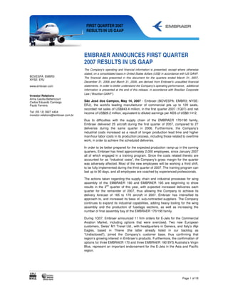 FIRST QUARTER 2007
                                     RESULTS IN US GAAP




                                    EMBRAER ANNOUNCES FIRST QUARTER
                                    2007 RESULTS IN US GAAP
                                    The Company's operating and financial information is presented, except where otherwise
                                    stated, on a consolidated basis in United States dollars (US$) in accordance with US GAAP.
BOVESPA: EMBR3                      The financial data presented in this document for the quarters ended March 31, 2007,
NYSE: ERJ
                                    December 31, 2006 and March 31, 2006, are derived from Embraer’s unaudited financial
www.embraer.com                     statements. In order to better understand the Company’s operating performance, additional
                                    information is presented at the end of this release, in accordance with Brazilian Corporate
                                    Law (“Brazilian GAAP”).
Investor Relations
Anna Cecilia Bettencourt
Carlos Eduardo Camargo              São José dos Campos, May 14, 2007 - Embraer (BOVESPA: EMBR3; NYSE:
Paulo Ferreira                      ERJ), the world’s leading manufacturer of commercial jets up to 120 seats,
                                    recorded net sales of US$843.4 million, in the first quarter 2007 (1Q07) and net
Tel: (55 12) 3927 4404              income of US$26.2 million, equivalent to diluted earnings per ADS of US$0.1412.
investor.relations@embraer.com.br
                                    Due to difficulties with the supply chain of the EMBRAER 170/190 family,
                                    Embraer delivered 25 aircraft during the first quarter of 2007, compared to 27
                                    deliveries during the same quarter in 2006. Furthermore, the Company’s
                                    industrial costs increased as a result of longer production lead time and higher
                                    man/hour labor costs in its production process, including those related to overtime
                                    work, in order to achieve the scheduled deliveries.

                                    In order to be better prepared for the expected production ramp-up in the coming
                                    quarters, Embraer has hired approximately 2,000 employees, since January 2007
                                    all of which engaged in a training program. Since the costs related thereto are
                                    accounted for as “industrial costs”, the Company’s gross margin for the quarter
                                    was adversely affected. Most of the new employees will be working a third shift,
                                    to be fully implemented during the third quarter of 2007. The training program can
                                    last up to 90 days, and all employees are coached by experienced professionals.

                                    The actions taken regarding the supply chain and industrial processes for wing
                                    assembly of the EMBRAER 190 and EMBRAER 195 are beginning to show
                                                    nd
                                    results in the 2 quarter of this year, with expected increased deliveries each
                                    quarter for the remainder of 2007, thus allowing the Company to achieve its
                                    delivery forecast of 165 to 170 aircraft in 2007. Embraer has intensified its
                                    approach to, and increased its base of, sub-contracted suppliers. The Company
                                    continues to expand its industrial capabilities, adding heavy tooling for the wing
                                    assembly and the production of fuselage sections, as well as increasing the
                                    number of final assembly bay of the EMBRAER 170/190 family.

                                    During 1Q07, Embraer announced 11 firm orders for E-Jets for the Commercial
                                    Aviation Market, including options that were exercised. Two new European
                                    customers, Swiss’ M1 Travel Ltd., with headquarters in Geneva, and Italy’s Alpi
                                    Eagles, based in Thiene (the latter already listed in our backlog as
                                    “Undisclosed”), joined the Company’s customer base, thus confirming that
                                    region’s growing interest in Embraer’s products. Furthermore, the confirmation of
                                    options for three EMBRAER 170 and three EMBRAER 190 BYS Australia’s Virgin
                                    Blue, represent an important endorsement for the E-Jets in the Asia and Pacific
                                    region.




                                                                                                                  Page 1 of 18
 