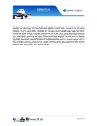 FIRST QUARTER 2009
                                           RESULTS IN US GAAP




This document may contain forward-looking statements regarding circumstances or events yet to take place. Such
statements are based largely on current expectations, forecasts of future events, assumptions and on financial
tendencies that affect the Company’s businesses, and may prove not to be accurate and are not guarantees of
performance. They are subject to risks, uncertainties and assumptions that are difficult to predict and that may include,
among others: general economic, political and trade conditions in Brazil and in those markets where the Company does
business; expectations on industry trends; the Company’s investment plans; its capacity to develop and deliver products
on the dates previously agreed upon; and existing and future governmental regulations. The actual results can, therefore,
differ substantially from those previously published as Company expectations. Further, in view of the inherent risks and
uncertainties, the estimates, events and circumstances in such statements may not occur. The words “believe”, “may”, “is
able”, “will be able”, “estimate”, “intend”, “continue”, “project”, “anticipate”, “expect” and other similar terms are supposed
to identify such forward-looking statements. The Company is not obligated to publish updates nor to revise any such
statements due to new information, future events or otherwise.




                                                                                                                 Page 10 of 15
 