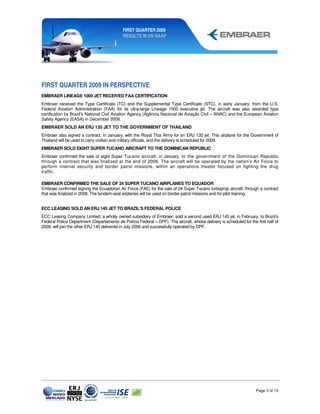 FIRST QUARTER 2009
                                            RESULTS IN US GAAP




FIRST QUARTER 2009 IN PERSPECTIVE
EMBRAER LINEAGE 1000 JET RECEIVED FAA CERTIFICATION
Embraer received the Type Certificate (TC) and the Supplemental Type Certificate (STC), in early January, from the U.S.
Federal Aviation Administration (FAA) for its ultra-large Lineage 1000 executive jet. The aircraft was also awarded type
certification by Brazil’s National Civil Aviation Agency (Agência Nacional de Aviação Civil – ANAC) and the European Aviation
Safety Agency (EASA) in December 2008.
EMBRAER SOLD AN ERJ 135 JET TO THE GOVERNMENT OF THAILAND
Embraer also signed a contract, in January, with the Royal Thai Army for an ERJ 135 jet. This airplane for the Government of
Thailand will be used to carry civilian and military officials, and the delivery is scheduled for 2009.
EMBRAER SOLD EIGHT SUPER TUCANO AIRCRAFT TO THE DOMINICAN REPUBLIC
Embraer confirmed the sale of eight Super Tucano aircraft, in January, to the government of the Dominican Republic
through a contract that was finalized at the end of 2008. The aircraft will be operated by the nation’s Air Force to
perform internal security and border patrol missions, within an operations theater focused on fighting the drug
traffic.

EMBRAER CONFIRMED THE SALE OF 24 SUPER TUCANO AIRPLANES TO EQUADOR
Embraer confirmed signing the Ecuadorian Air Force (FAE) for the sale of 24 Super Tucano turboprop aircraft, through a contract
that was finalized in 2008. The tandem-seat airplanes will be used on border patrol missions and for pilot training.


ECC LEASING SOLD AN ERJ 145 JET TO BRAZIL’S FEDERAL POLICE
ECC Leasing Company Limited, a wholly owned subsidiary of Embraer, sold a second used ERJ 145 jet, in February, to Brazil’s
Federal Police Department (Departamento de Polícia Federal – DPF). The aircraft, whose delivery is scheduled for the first half of
2009, will join the other ERJ 145 delivered in July 2006 and successfully operated by DPF.




                                                                                                                     Page 3 of 15
 