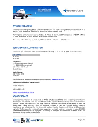 FIRST QUARTER 2009
                                        RESULTS IN US GAAP




INVESTOR RELATIONS
Embraer’s American Depositary Shares (ADS) traded on the New York Stock Exchange (NYSE) closed at US$ 13.27 on
March 31, 2009, representing a decrease of 18.1% during the first quarter of 2009.

The Company’s common shares traded on the Bolsa de Valores de São Paulo (BOVESPA) closed at R$ 7.77, on March
31, 2009, representing an 11.8% decrease during the first quarter of 2009.

The average daily ADS trading volume during 1Q09 was US$ 15.1 million and 1,089,870 shares.




CONFERENCE CALL INFORMATION
Embraer will host a conference call to present its 1Q09 Results in US GAAP on April 30, 2009, as described below:

(US GAAP)
09:30 (SP)
08:30 (NY)

Telephones:
+1 800 860 2442 (North America)
+1 412 858 4600 (International)
+55 11 4688 6301(Brazil)
Code: Embraer

Replay Number:
+55 11 4688 6312
Code: 702

The conference call will also be broadcasted live over the web at www.embraer.com

For additional information please contact:

Investor Relations

(+55 12) 3927-4404

investor.relations@embraer.com.br


ABOUT EMBRAER
Embraer (Empresa Brasileira de Aeronáutica S.A. - NYSE: ERJ; Bovespa: EMBR3) is the world’s largest manufacturer
of commercial jets up to 120 seats, and one of Brazil’s leading exporters. Embraer’s headquarters are located in São
José dos Campos, São Paulo, and it has offices, industrial operations and customer service facilities in Brazil, the
United States, France, Portugal, China and Singapore. Founded in 1969, the Company designs, develops,
manufactures and sells aircraft for the Commercial Aviation, Executive Aviation, and Defense and Government
segments. The Company also provides after sales support and services to customers worldwide. On March 31, 2009,
Embraer had a workforce of 17,375 employees – not counting the employees of its subsidiaries OGMA and HEAI – and
its firm order backlog totaled US$ 19.7 billion.




                                                                                                           Page 9 of 15
 
