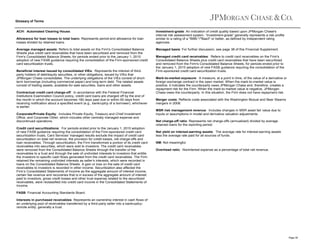 Glossary of Terms
ACH: Automated Clearing House.
Allowance for loan losses to total loans: Represents period-end allowance for loan
losses divided by retained loans.
Average managed assets: Refers to total assets on the Firm's Consolidated Balance
Sheets plus credit card receivables that have been securitized and removed from the
Firm's Consolidated Balance Sheets, for periods ended prior to the January 1, 2010
adoption of new FASB guidance requiring the consolidation of the Firm-sponsored credit
card securitization trusts.
Beneficial interest issued by consolidated VIEs: Represents the interest of thirdparty holders of debt/equity securities, or other obligations, issued by VIEs that
JPMorgan Chase consolidates. The underlying obligations of the VIEs consist of shortterm borrowings (including commercial paper) and long-term debt. The related assets
consist of trading assets, available-for-sale securities, loans and other assets.
Contractual credit card charge-off: In accordance with the Federal Financial
Institutions Examination Council policy, credit card loans are charged off by the end of
the month in which the account becomes 180 days past due or within 60 days from
receiving notification about a specified event (e.g., bankruptcy of a borrower), whichever
is earlier.
Corporate/Private Equity: Includes Private Equity, Treasury and Chief Investment
Office, and Corporate Other, which includes other centrally managed expense and
discontinued operations.
Credit card securitizations: For periods ended prior to the January 1, 2010 adoption
of new FASB guidance requiring the consolidation of the Firm-sponsored credit card
securitization trusts, Card Services' managed results exclude the impact of credit card
securitization on total net revenue, the provision for credit losses, net charge-offs and
loan receivables. Through securitization, the Firm transformed a portion of its credit card
receivables into securities, which were sold to investors. The credit card receivables
were removed from the Consolidated Balance Sheets through the transfer of the
receivables to a trust and through the sale of undivided interests to investors that entitle
the investors to specific cash flows generated from the credit card receivables. The Firm
retained the remaining undivided interests as seller’s interests, which were recorded in
loans on the Consolidated Balance Sheets. A gain or loss on the sale of credit card
receivables to investors is recorded in other income. Securitization also affected the
Firm’s Consolidated Statements of Income as the aggregate amount of interest income,
certain fee revenue and recoveries that is in excess of the aggregate amount of interest
paid to investors, gross credit losses and other trust expense related to the securitized
receivables, were reclassified into credit card income in the Consolidated Statements of
Income.

Investment-grade: An indication of credit quality based upon JPMorgan Chase's
internal risk assessment system. “Investment-grade” generally represents a risk profile
similar to a rating of a "BBB-"/"Baa3" or better, as defined by independent rating
agencies.
Managed basis: For further discussion, see page 38 of this Financial Supplement.
Managed credit card receivables: Refers to credit card receivables on the Firm's
Consolidated Balance Sheets plus credit card receivables that have been securitized
and removed from the Firm's Consolidated Balance Sheets, for periods ended prior to
the January 1, 2010 adoption of new FASB guidance requiring the consolidation of the
Firm-sponsored credit card securitization trusts.
Mark-to-market exposure: A measure, at a point in time, of the value of a derivative or
foreign exchange contract in the open market. When the mark-to-market value is
positive, it indicates the counterparty owes JPMorgan Chase and, therefore, creates a
repayment risk for the Firm. When the mark-to-market value is negative, JPMorgan
Chase owes the counterparty. In this situation, the Firm does not have repayment risk.
Merger costs: Reflects costs associated with the Washington Mutual and Bear Stearns
mergers in 2008.
MSR risk management revenue: Includes changes in MSR asset fair value due to
inputs or assumptions in model and derivative valuation adjustments.
Net charge-off ratio: Represents net charge-offs (annualized) divided by average
retained loans for the reporting period.
Net yield on interest-earning assets: The average rate for interest-earning assets
less the average rate paid for all sources of funds.
NM: Not meaningful.
Overhead ratio: Noninterest expense as a percentage of total net revenue.

FASB: Financial Accounting Standards Board.
Interests in purchased receivables: Represents an ownership interest in cash flows of
an underlying pool of receivables transferred by a third-party seller into a bankruptcyremote entity, generally a trust.

Page 39

 