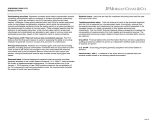 JPMORGAN CHASE & CO.
Glossary of Terms

Participating securities: Represent unvested stock-based compensation awards
containing nonforfeitable rights to dividends or dividend equivalents (collectively,
"dividends"), which are included in the EPS calculation using the two-class
method. JPMorgan Chase grants restricted stock and RSUs to certain employees
under its stock-based compensation programs, which entitle the recipients to
receive nonforfeitable dividends during the vesting period on a basis equivalent to
the dividends paid to holders of common stock. These unvested awards meet the
definition of participating securities. Under the two-class method, all earnings
(distributed and undistributed) are allocated to each class of common stock and
participating securities, based on their respective rights to receive dividends.
Preprovision profit: Total net revenue less noninterest expense. The Firm
believes that this financial measure is useful in assessing the ability of a lending
institution to generate income in excess of its provision for credit losses.
Principal transactions: Realized and unrealized gains and losses from trading
activities (including physical commodities inventories that are accounted for at the
lower of cost or fair value) and changes in fair value associated with financial
instruments held by the Investment Bank for which the fair value option was
elected. Principal transactions revenue also includes private equity gains and
losses.

Retained loans: Loans that are held for investment excluding loans held-for-sale
and loans at fair value.
Taxable-equivalent basis: Total net revenue for each of the business segments
and the Firm is presented on a tax-equivalent basis. Accordingly, revenue from
tax-exempt securities and investments that receive tax credits is presented in the
managed results on a basis comparable to fully taxable securities and
investments. This non-GAAP financial measure allows management to assess the
comparability of revenue arising from both taxable and tax-exempt sources. The
corresponding income tax impact related to these items is recorded within income
tax expense.
Unaudited: Financial statements and information that have not been subjected to
auditing procedures sufficient to permit an independent certified public accountant
to express an opinion.
U.S. GAAP: Accounting principles generally accepted in the United States of
America.
Value-at-risk ("VaR"): A measure of the dollar amount of potential loss from
adverse market moves in an ordinary market environment.

Reported basis: Financial statements prepared under accounting principles
generally accepted in the United States of America ("U.S. GAAP"), which excludes
the impact of taxable-equivalent adjustments. For periods ended prior to the
January 1, 2010 adoption of new FASB guidance requiring the consolidation of
the Firm-sponsored credit card securitization trusts, the reported basis included
the impact of credit card securitizations.

Page 40

 