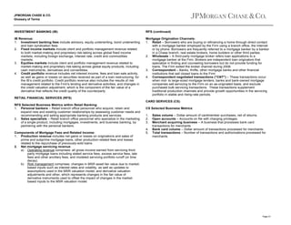 JPMORGAN CHASE & CO.
Glossary of Terms

INVESTMENT BANKING (IB)

RFS (continued)

IB Revenue:
1. Investment banking fees include advisory, equity underwriting, bond underwriting
and loan syndication fees.
2. Fixed income markets include client and portfolio management revenue related
to both market-making and proprietary risk-taking across global fixed income
markets, including foreign exchange, interest rate, credit and commodities
markets.
3. Equities markets include client and portfolio management revenue related to
market-making and proprietary risk-taking across global equity products, including
cash instruments, derivatives and convertibles.
4. Credit portfolio revenue includes net interest income, fees and loan sale activity,
as well as gains or losses on securities received as part of a loan restructuring, for
the IB’s credit portfolio. Credit portfolio revenue also includes the results of risk
management related to the Firm's lending and derivative activities, and changes in
the credit valuation adjustment, which is the component of the fair value of a
derivative that reflects the credit quality of the counterparty.

Mortgage Origination Channels:
1. Retail – Borrowers who are buying or refinancing a home through direct contact
with a mortgage banker employed by the Firm using a branch office, the Internet
or by phone. Borrowers are frequently referred to a mortgage banker by a banker
in a Chase branch, real estate brokers, home builders or other third parties.
2. Wholesale – A third-party mortgage broker refers loan applications to a
mortgage banker at the Firm. Brokers are independent loan originators that
specialize in finding and counseling borrowers but do not provide funding for
loans. The Firm exited the broker channel during 2008.
3. Correspondent – Banks, thrifts, other mortgage banks and other financial
institutions that sell closed loans to the Firm.
4. Correspondent negotiated transactions ("CNT") – These transactions occur
when mid- to large-sized mortgage lenders, banks and bank-owned mortgage
companies sell servicing to the Firm on an as-originated basis, and exclude
purchased bulk servicing transactions. These transactions supplement
traditional production channels and provide growth opportunities in the servicing
portfolio in stable and rising-rate periods.

RETAIL FINANCIAL SERVICES (RFS)
CARD SERVICES (CS)
RFS Selected Business Metrics within Retail Banking:
1. Personal bankers – Retail branch office personnel who acquire, retain and
expand new and existing customer relationships by assessing customer needs and
recommending and selling appropriate banking products and services.
2. Sales specialists – Retail branch office personnel who specialize in the marketing
of a single product, including mortgages, investments, and business banking, by
partnering with the personal bankers.
Components of Mortgage Fees and Related Income:
1. Production revenue includes net gains or losses on originations and sales of
prime and subprime mortgage loans, other production-related fees and losses
related to the repurchase of previously-sold loans.
2. Net mortgage servicing revenue
a) Operating revenue comprises: all gross income earned from servicing thirdparty mortgage loans including stated service fees, excess service fees, late
fees and other ancillary fees; and modeled servicing portfolio runoff (or time
decay).
b) Risk management comprises: changes in MSR asset fair value due to marketbased inputs such as interest rates and volatility, as well as updates to
assumptions used in the MSR valuation model; and derivative valuation
adjustments and other, which represents changes in the fair value of
derivative instruments used to offset the impact of changes in the marketbased inputs to the MSR valuation model.

CS Selected Business Metrics:
1.
2.
3.
4.
5.

Sales volume – Dollar amount of cardmember purchases, net of returns.
Open accounts – Accounts on file with charging privileges.
Merchant acquiring business – A business that processes bank card
transactions for merchants.
Bank card volume – Dollar amount of transactions processed for merchants.
Total transactions – Number of transactions and authorizations processed for
merchants.

Page 41

 