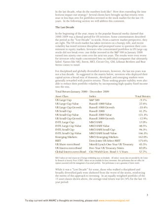 In the last decade, what do the numbers look like? How does extending the time
                         horizon impact our strategy? Several clients have brought up that returns were
                         near or less than zero for portfolios invested in the stock market for the last 10-
                         years. In the following section we will address this comment.

                         The Last Decade

                         In the beginning of the year, many in the popular financial media claimed that
                         2000-2009 was a dismal period for US investors. Some commentators described
                         the period as the “Lost Decade” in stocks. From a narrow market perspective, they
                         are right. The US stock market has taken investors on a bumpy ride, and recent
                         volatility has tested investor discipline and prompted some to question their com-
                         mitment to equity markets. Investors who concentrated portfolios in US Large cap
                         stocks did not break even: one dollar invested in the S&P 500 in January 2000
                         turned into ninety-one cents over the next ten years. The results were even worse
                         for investors who made concentrated bets on individual companies that ultimately
                         failed. Names like AIG, Enron, MCI, Circuit City, GM, Lehman Brothers and Bear
                         Sterns comes to mind.

                         For disciplined and globally diversified investors, however, the last ten years was
                         not a lost decade. As suggested in the matrix below, investors who deployed their
                         capital across a broad mix of domestic, developed, and emerging markets were
                         generally rewarded with positive returns. Those seeking greater stability were also
                         able to reduce their portfolio volatility by incorporating high-quality fixed income
                         into the mix.
                         Total Return January 2000 - Decem 2009
                                                          ber
                         Asset Class                                    Index                               Total Return
                         US Large Cap                                   S&P 500                                -9.1%
                         US Large Cap Value                             Russell 1000 Value                     27.6%
                         US Large Cap Growth                            Russell 1000 Growth                   -33.4%
                         US Sm Cap
                                all                                     Russell 2000                           41.2%
                         US Sm Cap Value
                                all                                     Russell 2000 Value                    121.3%
                         US Sm Cap Growth
                                all                                     Russell 2000 Growth                   -12.9%
                         INTL Large Cap                                 M EAFE
                                                                          SCI                                  17.0%
                         INTL Large Cap Value                           M EAFE Value
                                                                          SCI                                  48.5%
                         INTL Sm Cap
                                   all                                  M EAFE Sm Cap
                                                                          SCI          all                     94.3%
                         INTL Sm Cap Value
                                   all                                  M EAFE Sm Value
                                                                          SCI          all                    146.3%
                         Em erging M   arkets                           M Em
                                                                          SCI     erging M arkets             162.0%
                         REIT                                           Dow Jones US Select REIT              175.6%
                         US Short-term Bond                             M errill Lynch One-Year US Treasury    45.5%
                         US Interm   -term Bond                         Five-Year US Treasury Notes            82.0%
                         Global Interm   -term Bond                     Citi W orld Govt. Bond 1-5 Years       57.7%

                         MSCI indices are total returns net of foreign withholding taxes on dividends. All indices’ returns data are provided by the Center
                         for Research in Security Prices (CRSP). Indices are not available for direct investment; their performance does not reflect the
                         expenses associated with the management of an actual portfolio. Past performance is not a guarantee of future results.

                         While it was a “Lost Decade” for some, those who walked a disciplined and
                         broadly diversified path were sheltered from the worst of the storm, reinforcing
                         the merits of this approach to investing. In an equally weighted portfolio of the
                         15 asset classes shown above, the average total return was 64.24% for the last 10-
                         year period.



                                                                                                                                                         3

To stay current with MAMC’s thoughts on investing, please visit www.investmentsignal.net
 