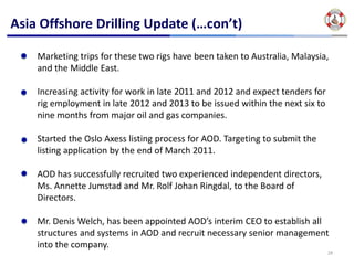 Asia Offshore Drilling Update (…con’t)

    Marketing trips for these two rigs have been taken to Australia, Malaysia, 
    and the Middle East.  

    Increasing activity for work in late 2011 and 2012 and expect tenders for 
    rig employment in late 2012 and 2013 to be issued within the next six to 
    nine months from major oil and gas companies.

    Started the Oslo Axess listing process for AOD. Targeting to submit the 
    listing application by the end of March 2011.

    AOD has successfully recruited two experienced independent directors, 
    Ms. Annette Jumstad and Mr. Rolf Johan Ringdal, to the Board of 
    Directors.  

    Mr. Denis Welch, has been appointed AOD’s interim CEO to establish all 
    structures and systems in AOD and recruit necessary senior management 
    into the company. 
                                                                               28
 