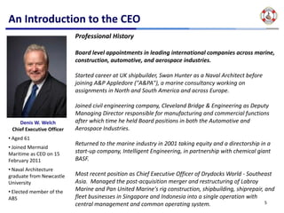An Introduction to the CEO
                           Professional History

                           Board level appointments in leading international companies across marine, 
                           construction, automotive, and aerospace industries. 

                           Started career at UK shipbuilder, Swan Hunter as a Naval Architect before 
                           joining A&P Appledore ("A&PA"), a marine consultancy working on 
                           assignments in North and South America and across Europe.

                           Joined civil engineering company, Cleveland Bridge & Engineering as Deputy 
                           Managing Director responsible for manufacturing and commercial functions 
    Denis W. Welch         after which time he held Board positions in both the Automotive and 
 Chief Executive Officer   Aerospace Industries.
• Aged 61
                           Returned to the marine industry in 2001 taking equity and a directorship in a 
• Joined Mermaid 
Maritime as CEO on 15      start‐up company, Intelligent Engineering, in partnership with chemical giant 
February 2011              BASF.
• Naval Architecture 
graduate from Newcastle    Most recent position as Chief Executive Officer of Drydocks World ‐ Southeast 
University                 Asia.  Managed the post‐acquisition merger and restructuring of Labroy
• Elected member of the    Marine and Pan United Marine's rig construction, shipbuilding, shiprepair, and 
ABS                        fleet businesses in Singapore and Indonesia into a single operation with 
                           central management and common operating system.                            5
 