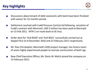 Key highlights

     Discussions about breach of debt covenants with bank have been finalized 
     with waiver for 12‐months period.

     Settlement reached with Cudd Pressure Control Ltd following  cessation of 
     Cudd’s contract with Mermaid. USD 3 million has been paid to Mermaid 
     on 15 Feb 2011.  MTR‐1 en‐route back to SE Asia.

     Strike steel for ‘Hull‐B320’ and ‘Hull‐B321’ successfully carried out at 
     Keppel FELS on 8 December 2010 and 22 February 2011 respectively.

     Mr. Stan Christopher, Mermaid’s AOD project manager, has hired a team 
     of seven highly experienced people to oversee construction of both rigs.

     New Chief Executive Officer, Mr. Denis W. Welch joined the company on 
     15 February 2011.


                                                                                 6
 