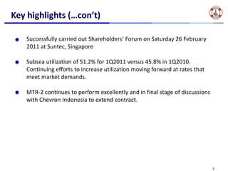 Key highlights (…con’t)

   Successfully carried out Shareholders’ Forum on Saturday 26 February 
   2011 at Suntec, Singapore

   Subsea utilization of 51.2% for 1Q2011 versus 45.8% in 1Q2010. 
   Continuing efforts to increase utilization moving forward at rates that 
   meet market demands.

   MTR‐2 continues to perform excellently and in final stage of discussions 
   with Chevron Indonesia to extend contract.




                                                                               7
 