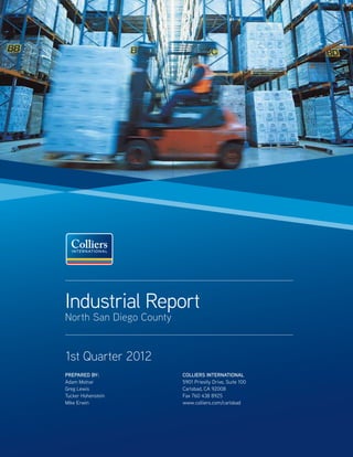 Industrial Report
North San Diego County


1st Quarter 2012
PREPARED BY:             COLLIERS INTERNATIONAL
Adam Molnar              5901 Priestly Drive, Suite 100
Greg Lewis               Carlsbad, CA 92008
Tucker Hohenstein        Fax 760 438 8925
Mike Erwin               www.colliers.com/carlsbad
 