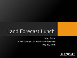 Land Forecast Lunch
Scott Davis
CASE Commercial Real Estate Partners
May 29, 2013
 