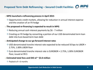 15
Proposed Term Debt Refinancing – Secured Credit Facilities
o MPG launched a refinancing process in April 2015
Opportunistic credit markets, allowing for reduction in annual interest expense
and the creation of an FX hedge
o The proposed re-financing is expected to result in MPG
Reducing annual cash interest payments by $6 - 7 million
Creating an FX hedge by converting a portion of our USD denominated term loan
debt into Euro based term loan debt
o Anticipated change to our go-forward interest rates
USD denominated tranche interest rate expected to be reduced 50 bps to LIBOR +
2.75%, 1.00% LIBOR floor
Euro denominated tranche interest rate is EUROBOR + 2.75%, 1.00% EUROBOR
floor, issued at 99.5
o Estimated total fees and OID of ~ $3.0 million
 Payback of < 6 months
Opportunistic Cash Reduction in Debt Service
 