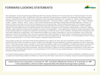 FORWARD-LOOKING STATEMENTS
This presentation contains forward-looking statements within the meaning of Section 27A of the Securities Act of 1933 and Section 21E of the
Securities Exchange Act of 1934. All statements, other than statements of historical facts, included in this presentation that address activities,
events or developments that Antero Resources Corporation and its subsidiaries (collectively, the “Company” or “Antero”) expects, believes or
anticipates will or may occur in the future are forward-looking statements. The words “believe,” “expect,” “anticipate,” “plan,” “intend,” “estimate,”
“project,” “foresee,” “should,” “would,” “could,” or other similar expressions are intended to identify forward-looking statements. However, the
absence of these words does not mean that the statements are not forward-looking. Without limiting the generality of the foregoing, forward-
looking statements contained in this presentation specifically include estimates of the Company’s reserves, expectations of plans, strategies,
objectives and anticipated financial and operating results of the Company, including as to the Company’s drilling program, production, hedging
activities, capital expenditure levels and other guidance included in this presentation. These statements are based on certain assumptions made
by the Company based on management’s experience and perception of historical trends, current conditions, anticipated future developments and
other factors believed to be appropriate. Such statements are subject to a number of assumptions, risks and uncertainties, many of which are
beyond the control of the Company, which may cause actual results to differ materially from those implied or expressed by the forward-looking
statements. These include the factors discussed or referenced under the heading “Item 1A. Risk Factors” in our Annual Report on Form 10-K for
the year ended December 31, 2015 and in the Company’s subsequent filings with the SEC.
The Company cautions you that these forward-looking statements are subject to all of the risks and uncertainties, most of which are difficult to
predict and many of which are beyond our control, incident to the exploration for and development, production, gathering and sale of natural gas
and oil. These risks include, but are not limited to, commodity price volatility, inflation, lack of availability of drilling and production equipment and
services, environmental risks, drilling and other operating risks, regulatory changes, the uncertainty inherent in estimating natural gas and oil
reserves and in projecting future rates of production, cash flow and access to capital, the timing of development expenditures, and the other risks
described under the heading “Risk Factors” in our Annual Report on Form 10-K for the year ended December 31, 2015 and in the Company’s
subsequent filings with the SEC.
Any forward-looking statement speaks only as of the date on which such statement is made and the Company undertakes no obligation to correct
or update any forward-looking statement, whether as a result of new information, future events or otherwise, except as required by applicable law.
1
Antero Resources Corporation is denoted as “AR” and Antero Midstream Partners LP is denoted as “AM”
in the presentation, which are their respective New York Stock Exchange ticker symbols.
 
