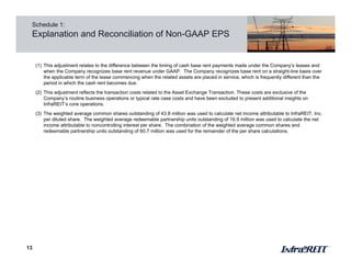 13
Schedule 1:
Explanation and Reconciliation of Non-GAAP EPS
(1) This adjustment relates to the difference between the timing of cash base rent payments made under the Company’s leases and
when the Company recognizes base rent revenue under GAAP. The Company recognizes base rent on a straight-line basis over
the applicable term of the lease commencing when the related assets are placed in service, which is frequently different than the
period in which the cash rent becomes due.
(2) This adjustment reflects the transaction costs related to the Asset Exchange Transaction. These costs are exclusive of the
Company’s routine business operations or typical rate case costs and have been excluded to present additional insights on
InfraREIT’s core operations.
(3) The weighted average common shares outstanding of 43.8 million was used to calculate net income attributable to InfraREIT, Inc.
per diluted share. The weighted average redeemable partnership units outstanding of 16.9 million was used to calculate the net
income attributable to noncontrolling interest per share. The combination of the weighted average common shares and
redeemable partnership units outstanding of 60.7 million was used for the remainder of the per share calculations.
 