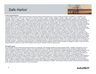 1
Safe Harbor
Forward Looking Statements
This presentation contains “forward-looking statements” about the business, financial performance, contracts, leases and prospects of InfraREIT, Inc. (InfraREIT or the
Company). Words such as “could,” “will,” “may,” “assume,” “forecast,” “position,” “predict,” “strategy,” “guidance,” “outlook,” “target,” “expect,” “intend,” “plan,” “estimate,”
“anticipate,” “believe,” “project,” “budget,” “potential” or “continue” and similar expressions are used to identify forward-looking statements, although not all forward-looking
statements contain such identifying words. These forward-looking statements are based on management’s current expectations and assumptions about future events and are
based on currently available information as to the outcome and timing of future events. The Company’s actual results, performance or achievements could differ materially
from those expressed or implied by any forward-looking statements made in connection with this presentation, and in no event should the inclusion of forecasted information in
this presentation be regarded as a representation by any person that the results contained therein will be achieved. Statements about the Company’s anticipated financial and
operating performance, including projected or forecasted financial results, distributions to stockholders, capital expenditures, debt ratios, capitalization matters and other
forecasted metrics, as well as statements about a possible De-REIT alternative and any other statements that are not historical facts in this presentation are forward-looking
statements that involve certain risks and uncertainties, many of which are difficult to predict and beyond the Company’s control. Factors that could cause actual results to differ
materially from the results contemplated by such forward-looking statements include, without limitation, decisions by regulators or changes in governmental policies or
regulations with respect to the Company’s organizational structure, lease arrangements, capitalization, acquisitions and dispositions of assets, recovery of investments,
authorized rate of return and other regulatory parameters; the impact of any termination of the Company’s real estate investment trust (REIT) status; the implications of the
Company’s relationships with Hunt and its affiliates on any transaction or arrangement that may be proposed with respect to InfraREIT’s business or structure; the Company’s
current reliance on its tenant for all of its revenues and, as a result, the Company’s dependency on its tenant’s solvency and financial and operating performance; the amount
of available investment to grow the Company’s rate base; the Company’s ability to negotiate future rent payments or to renew leases with its tenant; insufficient cash available
to meet distribution requirements; and the effects of existing and future tax and other laws and governmental regulations. When considering forward-looking statements, you
should keep in mind the risk factors and other cautionary statements described under the heading “Risk Factors” included in the Company’s filings with the U.S. Securities and
Exchange Commission. Should one or more of these risks or uncertainties materialize, or should underlying assumptions prove incorrect, actual results may vary materially
from those indicated. Forward-looking statements speak only as of the date made and reaffirmed, and the Company disclaims any obligation to update or revise any forward-
looking statements, whether as a result of new information, future events or otherwise, except as required by law.
Non-GAAP Legend
This presentation contains certain financial measures that are not recognized under generally accepted accounting principles (GAAP). InfraREIT’s management uses non-
GAAP measures as important supplemental measures of its operating performance. InfraREIT also presents these measures because management believes they help
investors understand InfraREIT’s business, performance and ability to earn and distribute cash to its stockholders by providing perspectives not immediately apparent from net
income. InfraREIT has a diverse set of investors, including investors that primarily focus on utilities, yieldcos, MLPs or REITs. Management believes that each of these
different classes of investors focus on different types of metrics in their evaluation of InfraREIT. For instance, many utility investors focus on earnings per share (EPS) and
management believes its presentation of non-GAAP earnings per share (Non-GAAP EPS) enables a better comparison to other utilities. Management believes it is
appropriate to calculate and provide these measures in order to be responsive to these investors. Including the reporting on these measures in InfraREIT’s public disclosures
also ensures that this information is available to all of InfraREIT’s investors. The presentation of Non-GAAP EPS, funds from operations (FFO) and adjusted FFO (AFFO) in
this presentation are not intended to be considered in isolation or as a substitute for, or superior to, the financial information prepared and presented in accordance with
GAAP. In addition, InfraREIT’s method of calculating these measures may be different from methods used by other companies, and, accordingly, may not be comparable to
similar measures as calculated by other companies that do not use the same methodology as InfraREIT. Reconciliations of these measures to their most directly comparable
GAAP measures are included in Schedules 1-3 to this presentation.
 
