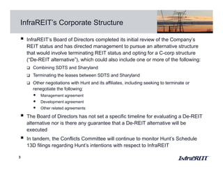 InfraREIT’s Corporate Structure
3
 InfraREIT’s Board of Directors completed its initial review of the Company’s
REIT status and has directed management to pursue an alternative structure
that would involve terminating REIT status and opting for a C-corp structure
(“De-REIT alternative”), which could also include one or more of the following:
 Combining SDTS and Sharyland
 Terminating the leases between SDTS and Sharyland
 Other negotiations with Hunt and its affiliates, including seeking to terminate or
renegotiate the following:
• Management agreement
• Development agreement
• Other related agreements
 The Board of Directors has not set a specific timeline for evaluating a De-REIT
alternative nor is there any guarantee that a De-REIT alternative will be
executed
 In tandem, the Conflicts Committee will continue to monitor Hunt’s Schedule
13D filings regarding Hunt’s intentions with respect to InfraREIT
 