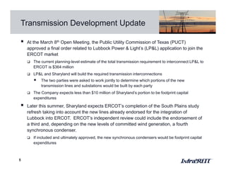 Transmission Development Update
5
 At the March 8th Open Meeting, the Public Utility Commission of Texas (PUCT)
approved a final order related to Lubbock Power & Light’s (LP&L) application to join the
ERCOT market
 The current planning-level estimate of the total transmission requirement to interconnect LP&L to
ERCOT is $364 million
 LP&L and Sharyland will build the required transmission interconnections
• The two parties were asked to work jointly to determine which portions of the new
transmission lines and substations would be built by each party
 The Company expects less than $10 million of Sharyland’s portion to be footprint capital
expenditures
 Later this summer, Sharyland expects ERCOT’s completion of the South Plains study
refresh taking into account the new lines already endorsed for the integration of
Lubbock into ERCOT. ERCOT’s independent review could include the endorsement of
a third and, depending on the new levels of committed wind generation, a fourth
synchronous condenser.
 If included and ultimately approved, the new synchronous condensers would be footprint capital
expenditures
 