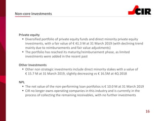 16
Private equity
▪ Diversified portfolio of private equity funds and direct minority private equity
investments, with a fair value of € 41.3 M at 31 March 2019 (with declining trend
mainly due to reimbursements and fair value adjustments)
▪ The portfolio has reached its maturity/reimbursement phase, as limited
investments were added in the recent past
Other Investments
▪ Other non strategic investments include direct minority stakes with a value of
€ 15.7 M at 31 March 2019, slightly decreasing vs € 16.5M at 4Q 2018
NPL
▪ The net value of the non-performing loan portfolios is € 10.0 M at 31 March 2019
▪ CIR no longer owns operating companies in this industry and is currently in the
process of collecting the remaining receivables, with no further investments
Non-core investments
 