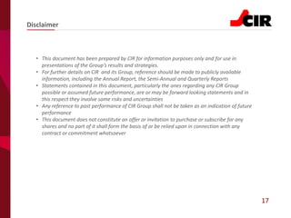 17
• This document has been prepared by CIR for information purposes only and for use in
presentations of the Group’s results and strategies.
• For further details on CIR and its Group, reference should be made to publicly available
information, including the Annual Report, the Semi-Annual and Quarterly Reports
• Statements contained in this document, particularly the ones regarding any CIR Group
possible or assumed future performance, are or may be forward looking statements and in
this respect they involve some risks and uncertainties
• Any reference to past performance of CIR Group shall not be taken as an indication of future
performance
• This document does not constitute an offer or invitation to purchase or subscribe for any
shares and no part of it shall form the basis of or be relied upon in connection with any
contract or commitment whatsoever
Disclaimer
 