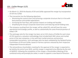 3
• On March 11, 2019 the Boards of CIR and Cofide approved the merger by incorporation
of CIR into Cofide
• The transaction has the following objectives:
o Shortening the control chain and achieving a corporate structure that is in line with
best practices and market expectations
o Increasing the free float, with positive impacts on trading and liquidity
o Simplifying the Group’s Corporate Governance and reducing overall holding costs
• The company resulting from the merger will be called CIR, and will have the same
operational and strategic profile, as well as substantially the same financial position of
today’s CIR
• The exchange ratio for the merger has been set at 2.01 shares of Cofide for each share
of CIR, based on a valuation methodology that included both NAV values and market
prices of the two companies, in line with best market practices and previous
comparable transactions. Such exchange ratio has been validated by the Related Parties
Committees of CIR and Cofide, based on fairness opinions released by their respective
independent financial advisors
• The extraordinary shareholders meeting for the approval of the merger is expected to
be held by the end of June 2019, and the merger is expected to be effective by the end
of Q42019. Following the completion of the merger, a Shareholders Meeting of the
combined entity will promptly be called, in order to appoint a new Board of Directors
CIR – Cofide Merger (1/2)
 