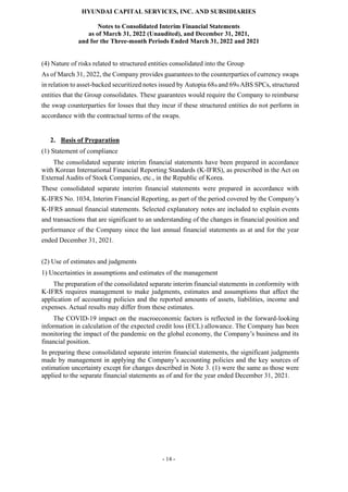 HYUNDAI CAPITAL SERVICES, INC. AND SUBSIDIARIES
Notes to Consolidated Interim Financial Statements
as of March 31, 2022 (Unaudited), and December 31, 2021,
and for the Three-month Periods Ended March 31, 2022 and 2021
- 14 -
(4) Nature of risks related to structured entities consolidated into the Group
As of March 31, 2022, the Company provides guarantees to the counterparties of currency swaps
in relation to asset-backed securitized notes issued by Autopia 68th and 69th ABS SPCs, structured
entities that the Group consolidates. These guarantees would require the Company to reimburse
the swap counterparties for losses that they incur if these structured entities do not perform in
accordance with the contractual terms of the swaps.
2. Basis of Preparation
(1) Statement of compliance
The consolidated separate interim financial statements have been prepared in accordance
with Korean International Financial Reporting Standards (K-IFRS), as prescribed in the Act on
External Audits of Stock Companies, etc., in the Republic of Korea.
These consolidated separate interim financial statements were prepared in accordance with
K-IFRS No. 1034, Interim Financial Reporting, as part of the period covered by the Company’s
K-IFRS annual financial statements. Selected explanatory notes are included to explain events
and transactions that are significant to an understanding of the changes in financial position and
performance of the Company since the last annual financial statements as at and for the year
ended December 31, 2021.
(2) Use of estimates and judgments
1) Uncertainties in assumptions and estimates of the management
The preparation of the consolidated separate interim financial statements in conformity with
K-IFRS requires management to make judgments, estimates and assumptions that affect the
application of accounting policies and the reported amounts of assets, liabilities, income and
expenses. Actual results may differ from these estimates.
The COVID-19 impact on the macroeconomic factors is reflected in the forward-looking
information in calculation of the expected credit loss (ECL) allowance. The Company has been
monitoring the impact of the pandemic on the global economy, the Company’s business and its
financial position.
In preparing these consolidated separate interim financial statements, the significant judgments
made by management in applying the Company’s accounting policies and the key sources of
estimation uncertainty except for changes described in Note 3. (1) were the same as those were
applied to the separate financial statements as of and for the year ended December 31, 2021.
 
