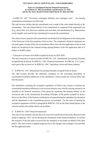 HYUNDAI CAPITAL SERVICES, INC. AND SUBSIDIARIES
Notes to Consolidated Interim Financial Statements
as of March 31, 2022 (Unaudited), and December 31, 2021,
and for the Three-month Periods Ended March 31, 2022 and 2021
- 17 -
- K-IFRS No. 1037 ‘Provisions, contingent liabilities and contingent asset’ – loss bearing
commitment-commitment cost (Revised)
The said revision clarifies that the commitment cost is made of the costs related directly to the
commitment. The cost related directly to the commitment is composed of the augmented cost
(E.g., direct labor cost, direct raw material cost) and other cost distributions (E.g., Depreciation
on the tangible asset used for the commitment) to execute the commitment.
The said revision is quoted to the commitment not finished for all obligations at the starting date
of the fiscal year of the first quotation of this revision. The comparative financial statements are
not made again, instead of that, the accumulation effects from the first application of the revised
details are recognized as the retained earning opening balance in the first application date or if
proper, as another equity.
- Consecutive revisions on K-IFRS accepted by Korea on 2018-2020
The said consecutive revisions include K-IFRS No. 1101 ‘International Accounting Principles
accepted firstly by Korea,’K-IFRS No. 1109 ‘ Financial instruments,’K-IFRS No. 1116 ‘Lease,’
and a part of the revisions on K-IFRS No. 1041 ‘Agriculture, forest and fishery industry.’
① K-IFRS No. 1101 ‘International Accounting Principles accepted firstly by Korea’
The said revision provides the additional exemption on the accounting procedures of
accumulated translation differences of the subsidiaries, which accepts the revision firstly later
than the parent.
The subsidiaries accepting the exemption regulations of D16(1) may choose to measure the
accumulated translation differences in all overseas business sites with the carrying amount to be
included in the financial statements of the parent by registering the opening balance on the
conversion date to the International Accounting Principles of the parent accepted by Korea.
However, the effects of the business combinations of acquisitioning the subsidiaries by the parent
and the adjustments in the consolidating process are excluded. For the cases of quoting the
exemption regulations in D16(1), paragraph K-IFRS No. 1101 by the other related parties or the
common entities, the similar choices are available.
② K-IFRS No. 1109 ‘Financial Instruments’
The said revision includes only the fees to be received or paid between the entity (Borrower) and
lender in applying ‘10%” test for deciding the elimination of the financial liabilities. It clarifies
the inclusion of the fees paid or received by the enterprise or the lender on behalf of the other
parties. The said revision is applied progressively to the changes and exchanges occurred after
the first application date.
 