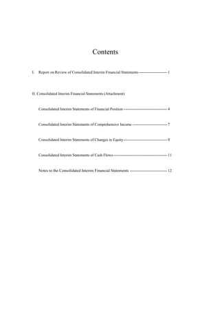 Contents
I. Report on Review of Consolidated Interim Financial Statements ---------------------- 1
II. Consolidated Interim Financial Statements (Attachment)
Consolidated Interim Statements of Financial Position ---------------------------------- 4
Consolidated Interim Statements of Comprehensive Income --------------------------- 7
Consolidated Interim Statements of Changes in Equity---------------------------------- 9
Consolidated Interim Statements of Cash Flows------------------------------------------ 11
Notes to the Consolidated Interim Financial Statements ----------------------------- 12
 