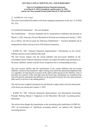 HYUNDAI CAPITAL SERVICES, INC. AND SUBSIDIARIES
Notes to Consolidated Interim Financial Statements
as of March 31, 2022 (Unaudited), and December 31, 2021,
and for the Three-month Periods Ended March 31, 2022 and 2021
- 18 -
③ K-IFRS No. 1116 ‘Lease’
The said revision deleted the details on the lease changing compensation in the case 13, K-IFRS
No. 1116.
(2) Unreflected Establishment ㆍ Revision Standards
The Establishment ㆍ Revision Standards and its interpretations established and declared on
March 31, 2022, status quo, but not effectuated on the fiscal year starting since January 1, 2022,
are as follows. We did not quote the following Establishment ㆍ Revision Standards and its
interpretations earlier at the provision of the financial statements.
- K-IFRS No. 1001 ‘Financial Statements Representation:’ Classification on the current
liabilities and non-current liabilities (Revised)
The said revision impacts only the current liabilities and non-current liabilities on the
consolidated interim financial statements and does not impact the publicizing information on
the assets, liabilities, amount of profit (loss), recognition time or corresponding accounts.
The said revision clarifies that the classification of the current liabilities and non-current
liabilities is based on the enterprises’ rights existing at the end of the period and emphasizes that
it is regardless of expecting the execution of the right to defer paying for the liabilities. Also, it
describes the existence of the said right when the borrowing commitments are complied at the
end of the period, and clarifies the definition on the payment to transfer the cash, share products,
other assets or services to the trading partners.
The said revision is applied retrospectively and allowed to apply earlier since the starting date
of the fiscal year staring since January 1, 2023.
- K-IFRS No. 1001 ‘Financial Statements Representation’ and International Accounting
Principle Working Manual 2 ‘Judgement on the Materiality’ (Revised): Accounting policy
publication
The said revision changes the requirements on the accounting policy publication, K-IFRS No.
1001, all terminologies of ‘Significant accounting policies’ are replaced with ‘Material
accounting policies.’
 