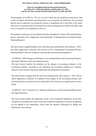 HYUNDAI CAPITAL SERVICES, INC. AND SUBSIDIARIES
Notes to Consolidated Interim Financial Statements
as of March 31, 2022 (Unaudited), and December 31, 2021,
and for the Three-month Periods Ended March 31, 2022 and 2021
- 19 -
The paragraphs on K-IFRS No. 1001 are revised to clarify that the insignificant transactions, other
events or situations and related accounting policies are not required to be publicized. The accounting
policies may be significant even though the amount is insignificant due to the nature of the trades,
other events or situations related. All information on the accounting policies related to the trades, other
events or situations are not significant as they are.
The guidelines and cases were developed to describe and apply the ‘4 steps of the materialization
process’ described in the ‘Judgements on the Materiality’ in International Accounting Principle
Working Manual 2.
The said revision is applied progressively to the fiscal year starting firstly since January 1, 2023,
and earlier application is allowed. The revision on the in International Accounting Principle
Working Manual 2 does not include its execution date and transitional regulations.
- K-IFRS No. 1008 ‘Changes and Mistakes on Accounting Policies and Accounting Estimates’
(Revised): Definition of the Accounting Estimates
The said revision transfers the definition on the changes in accounting estimates to the
accounting estimates. According to new definition, the accounting estimates are “currency
amounts on the financial statements impacted by the measurement uncertainty.”
The said revision is applied from the fiscal year starting firstly since January 1, 2023, and its
earlier application is allowed. It is applied to the changes on the accounting estimates and
accounting policies occurred since the starting date of the fiscal year of applying this revision
firstly.
- K-IFRS No. 1012 ‘Corporate Tax’: Deferred corporate tax on the assets and liabilities from
the single transaction.
The said revision reduces the application scope of the exceptional regulations on the first
recognition. According to the said revision, the exceptional regulations on the first recognition
are not applied to the transactions, which make the tentative differences for adding and
deducting in same amount.
 