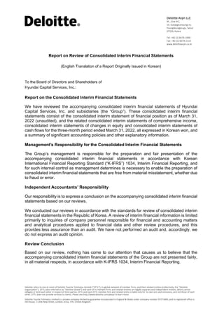 Deloitte refers to one or more of Deloitte Touche Tohmatsu Limited (“DTTL”), its global network of member firms, and their related entities (collectively, the “Deloitte
organization”). DTTL (also referred to as “Deloitte Global”) and each of its member firms and related entities are legally separate and independent entities, which cannot
obligate or bind each other in respect of third parties. DTTL and each DTTL member firm and related entity is liable only for its own acts and omissions, and not those of each
other. DTTL does not provide services to clients. Please see http://www.deloitte.com/about to learn more.
Deloitte Touche Tohmatsu Limited is a private company limited by guarantee incorporated in England & Wales under company number 07271800, and its registered office is
Hill House, 1 Little New Street, London, EC4a, 3TR, United Kingdom.
Deloitte Anjin LLC
9F., One IFC,
10, Gukjegeumyung-ro,
Youngdeungpo-gu, Seoul
07326, Korea
Tel: +82 (2) 6676 1000
Fax: +82 (2) 6674 2114
www.deloitteanjin.co.kr
Report on Review of Consolidated Interim Financial Statements
(English Translation of a Report Originally Issued in Korean)
To the Board of Directors and Shareholders of
Hyundai Capital Services, Inc.:
Report on the Consolidated Interim Financial Statements
We have reviewed the accompanying consolidated interim financial statements of Hyundai
Capital Services, Inc. and subsidiaries (the “Group”). These consolidated interim financial
statements consist of the consolidated interim statement of financial position as of March 31,
2022 (unaudited), and the related consolidated interim statements of comprehensive income,
consolidated interim statements of changes in equity and consolidated interim statements of
cash flows for the three-month period ended March 31, 2022, all expressed in Korean won, and
a summary of significant accounting policies and other explanatory information.
Management’s Responsibility for the Consolidated Interim Financial Statements
The Group’s management is responsible for the preparation and fair presentation of the
accompanying consolidated interim financial statements in accordance with Korean
International Financial Reporting Standard (“K-IFRS”) 1034, Interim Financial Reporting, and
for such internal control as management determines is necessary to enable the preparation of
consolidated interim financial statements that are free from material misstatement, whether due
to fraud or error.
Independent Accountants’ Responsibility
Our responsibility is to express a conclusion on the accompanying consolidated interim financial
statements based on our reviews.
We conducted our reviews in accordance with the standards for review of consolidated interim
financial statements in the Republic of Korea. A review of interim financial information is limited
primarily to inquiries of company personnel responsible for financial and accounting matters
and analytical procedures applied to financial data and other review procedures, and this
provides less assurance than an audit. We have not performed an audit and, accordingly, we
do not express an audit opinion.
Review Conclusion
Based on our review, nothing has come to our attention that causes us to believe that the
accompanying consolidated interim financial statements of the Group are not presented fairly,
in all material respects, in accordance with K-IFRS 1034, Interim Financial Reporting.
 