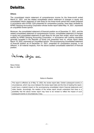- 2 -
Others
The consolidated interim statement of comprehensive income for the three-month ended
March 31, 2021, and the related consolidated interim statement of changes in equity and
consolidated interim statement of cash flows for the three-month period then ended prepared
in accordance with K-IFRS 1034 presented for comparative purpose, have been reviewed by
KPMG Samjong Accounting Corporation whose review report dated May 14, 2021, expressed
an unqualified review opinion.
Moreover, the consolidated statement of financial position as at December 31, 2021, and the
related consolidated statement of comprehensive income, consolidated statement of changes
in equity and consolidated statement of cash flows for the year then ended, which have been
audited by KPMG Samjong Accounting Corporation, in accordance with auditing standards
generally accepted in the Republic of Korea (not presented here in), whose report dated
March 18, 2022, expressed an unqualified opinion. The accompanying consolidated statement
of financial position as of December 31, 2021, presented for comparative purpose, is not
different, in all material respects, from the above audited consolidated statement of financial
position.
Seoul, Korea
May 12, 2022
Notice to Readers
This report is effective as of May 12, 2022, the review report date. Certain subsequent events or
circumstances, which may occur between the review report date and the time of reading this report,
could have a material impact on the accompanying consolidated interim financial statements and
notes thereto. Accordingly, the readers of the review report should understand that there is a
possibility that the above review report may have to be revised to reflect the impact of such
subsequent events or circumstances, if any.
 